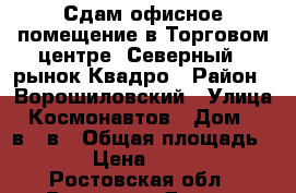 Сдам офисное помещение в Торговом центре “Северный“, рынок Квадро › Район ­ Ворошиловский › Улица ­ Космонавтов › Дом ­ 32в/21в › Общая площадь ­ 90 › Цена ­ 50 000 - Ростовская обл., Ростов-на-Дону г. Недвижимость » Помещения аренда   